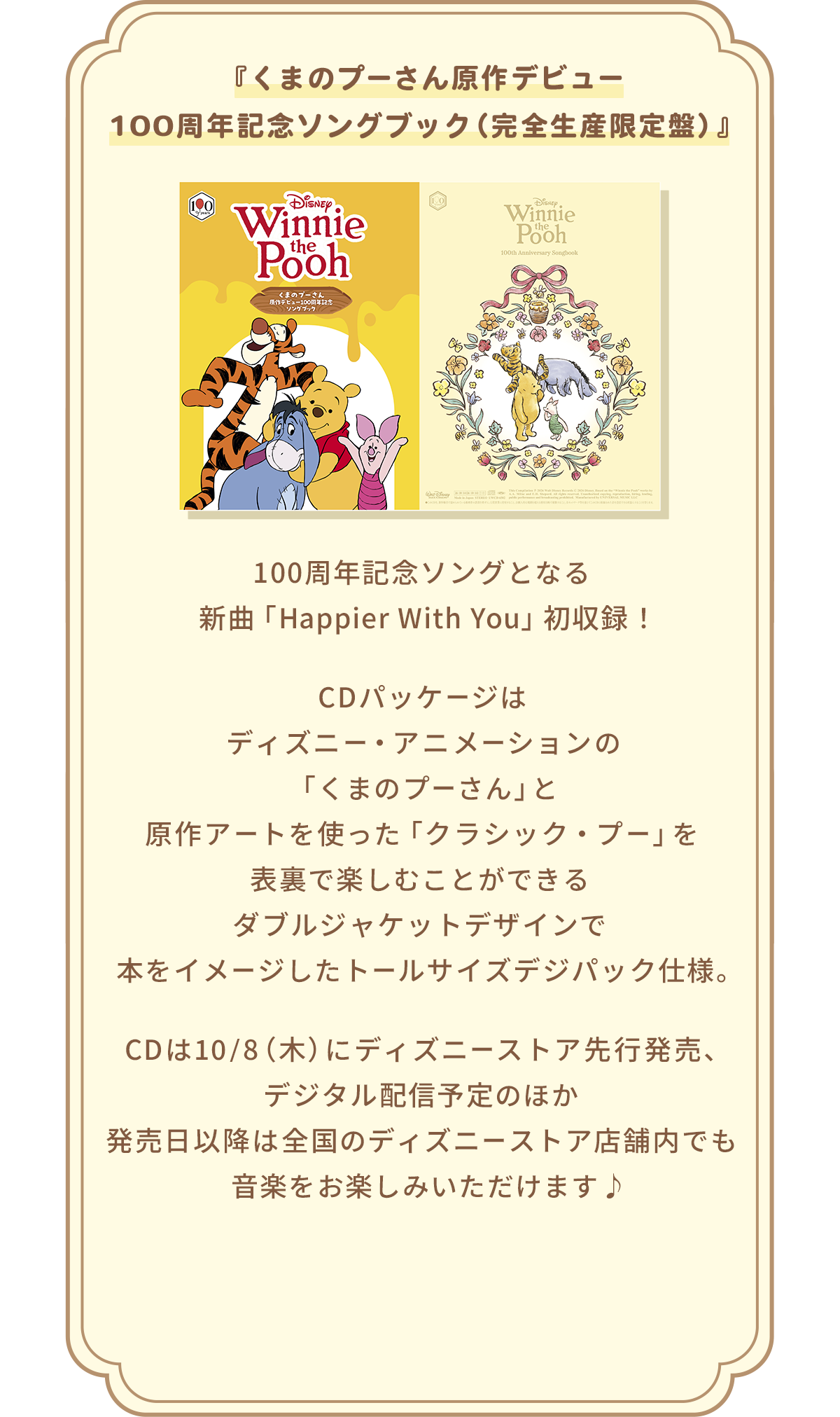 『くまのプーさん原作デビュー100周年記念ソングブック（完全生産限定盤）』 100周年記念ソングとなる新曲「Happier With You」初収録！ CDパッケージはディズニー・アニメーションの「くまのプーさん」と原作アートを使った「クラシック・プー」を表裏で楽しむことができるダブルジャケットデザインで本をイメージしたトールサイズデジパック仕様。 CDは10/8（木）にディズニーストア先行発売、デジタル配信予定のほか発売日以降は全国のディズニーストア店舗内でも音楽をお楽しみいただけます♪
