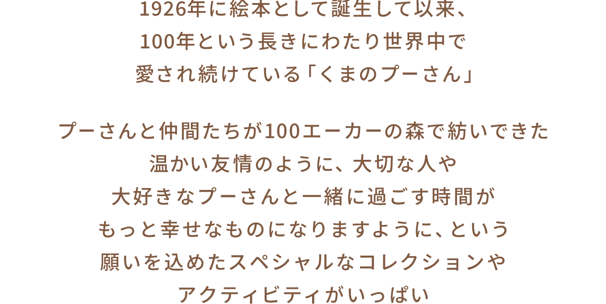 1926年に絵本として誕生して以来、100年という長きにわたり世界中で愛され続けている「くまのプーさん」 プーさんと仲間たちが100エーカーの森で紡いできた温かい友情のように、大切な人や大好きなプーさんと一緒に過ごす時間がもっと幸せなものになりますように、という願いを込めたスペシャルなコレクションやアクティビティがいっぱい
