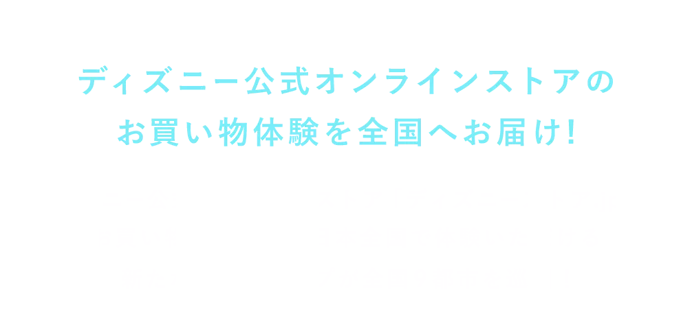 ディズニー公式オンラインストアのお買い物体験を全国へお届け! ディズニー公式オンラインストア「ディズニーストア.jp」のお買い物の楽しさを日本全国で体験いただける新たなポップアップが全国9都市を巡回！