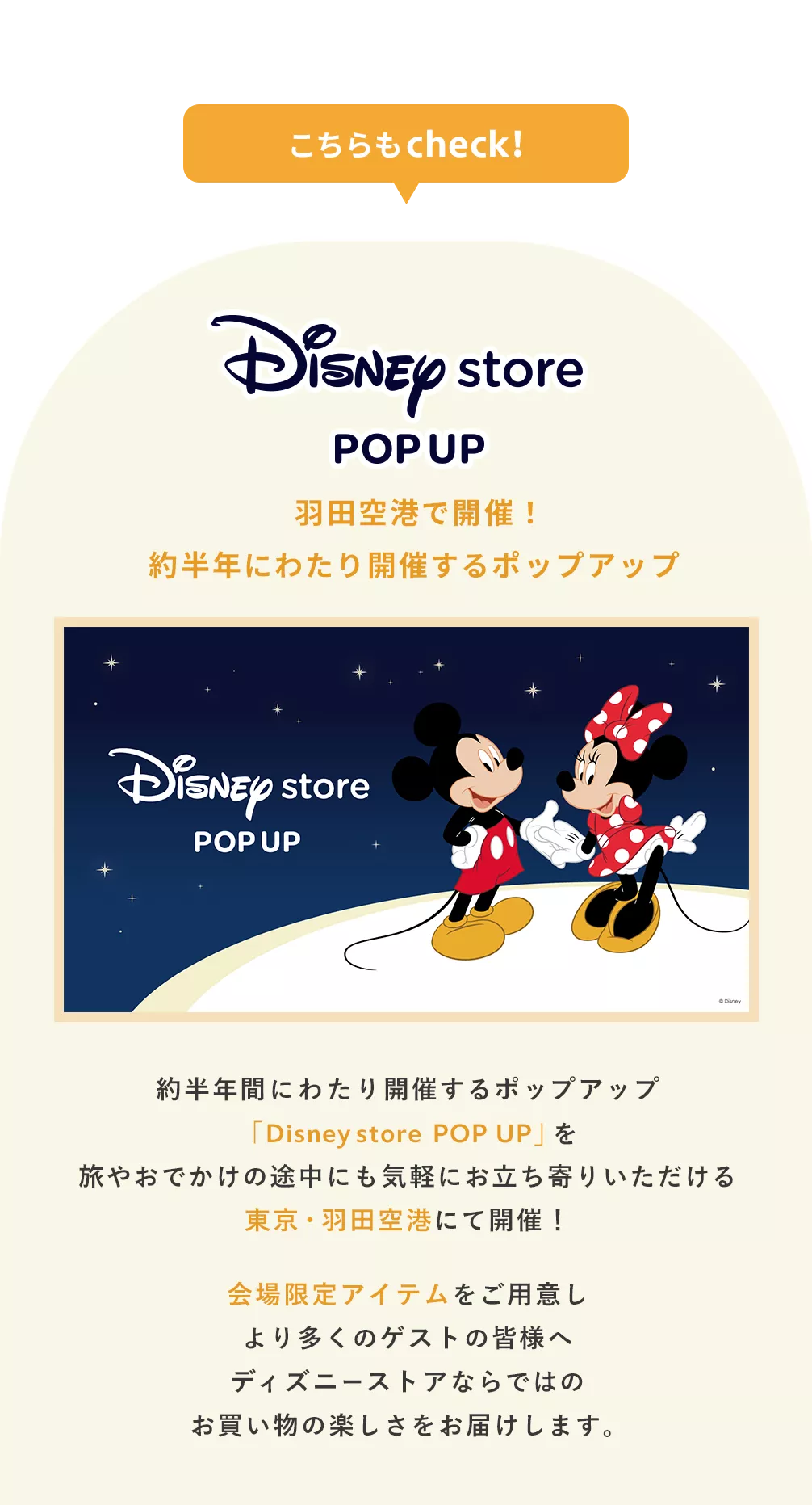 こちらもcheck! Disney store POP UP 羽田空港で開催！約半年にわたり開催するポップアップ 約半年間にわたり開催するポップアップ「Disney store POP UP」を旅やおでかけの途中にも気軽にお立ち寄りいただける東京・羽田空港にて開催！会場限定アイテムをご用意しより多くのゲストの皆様へディズニーストアならではのお買い物の楽しさをお届けします。