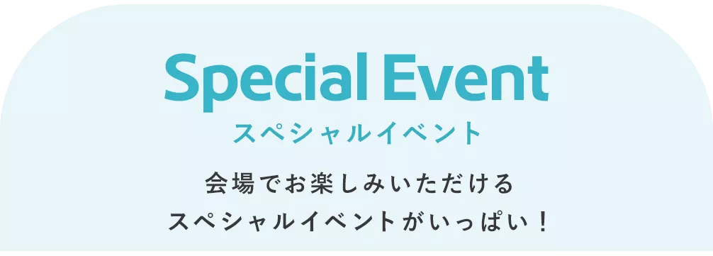 Special Event スペシャルイベント 会場でお楽しみいただける スペシャルイベントがいっぱい！