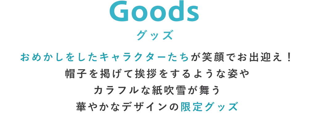 Goods グッズ おめかしをしたキャラクターたちが笑顔でお出迎え！帽子を掲げて挨拶をするような姿やカラフルな紙吹雪が舞う華やかなデザインの限定グッズ