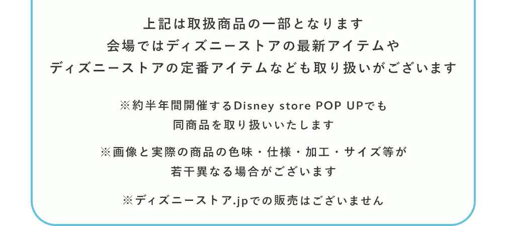 上記は取扱商品の一部となります 会場ではディズニーストアの最新アイテムや、ディズニーストアの定番アイテムなども取り扱いがございます ※約半年間開催するDisney store POP UPでも同商品を取り扱いいたします ※画像と実際の商品の色味・仕様・加工・サイズ等が若干異なる場合がございます ※ディズニーストア.jpでの販売はございません 