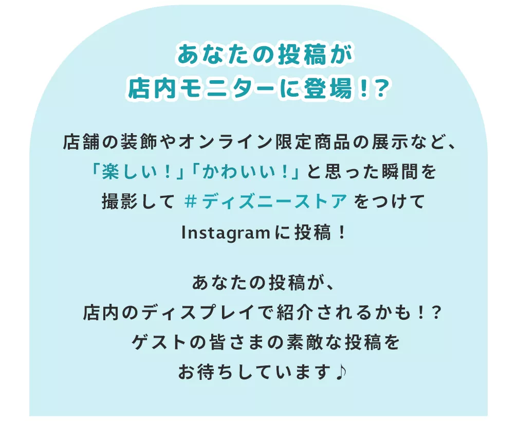 あなたの投稿が店内モニターに登場！？店舗の装飾やオンライン限定商品の展示など、「楽しい！」「かわいい！」と思った瞬間を撮影して＃ディズニーストアをつけてInstagramに投稿！あなたの投稿が、店内のディスプレイで紹介されるかも！？ゲストの皆さまの素敵な投稿をお待ちしています♪ 