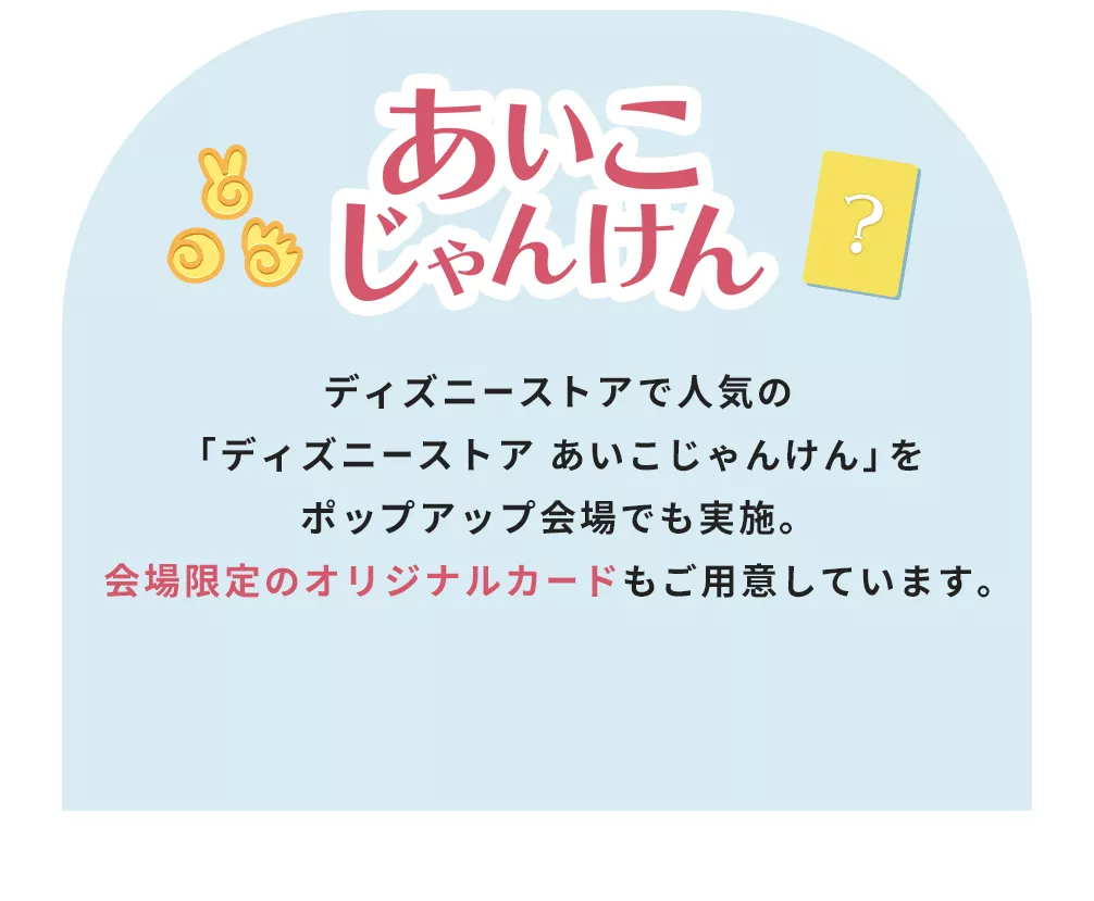 あいこじゃんけん ディズニーストアで人気の「ディズニーストア あいこじゃんけん」をポップアップ会場でも実施。会場限定のオリジナルカードもご用意しています。