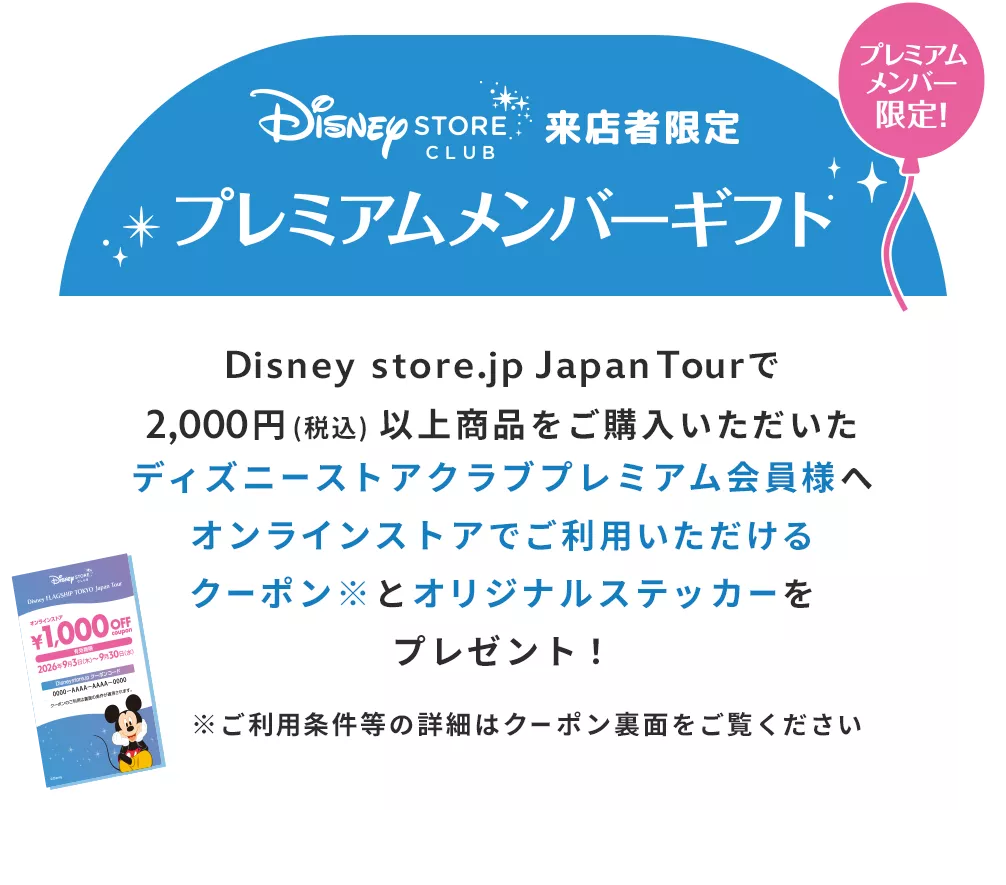 ディズニーストアクラブ 来店者限定プレミアムメンバーギフト プレミアムメンバー限定！ Disney store.jp Japan Tourで2,000円 (税込) 以上商品をご購入いただいたディズニーストアクラブプレミアム会員様へオンラインストアでご利用いただけるクーポン※とオリジナルステッカーをプレゼント！ ※ご利用条件等の詳細はクーポン裏面をご覧ください