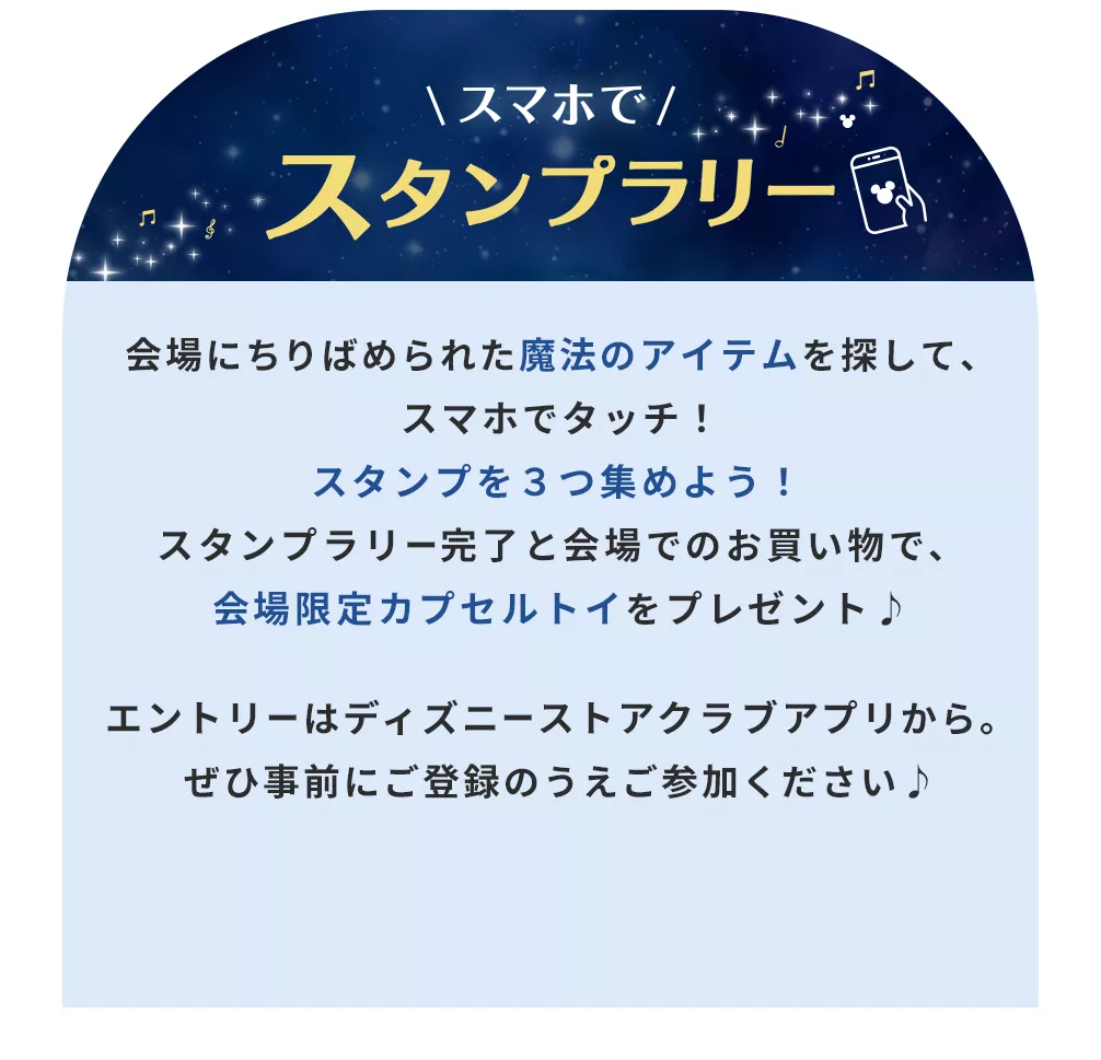 スマホでスタンプラリー 会場にちりばめられた魔法のアイテムを探して、スマホでタッチ！スタンプを３つ集めよう！スタンプラリー完了と会場でのお買い物で、会場限定カプセルトイをプレゼント♪エントリーはディズニーストアクラブアプリから。ぜひ事前にご登録のうえご参加ください♪