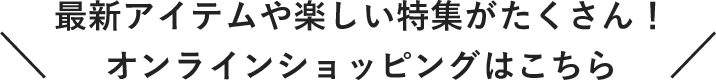 最新アイテムや楽しい特集がたくさん！オンラインショッピングはこちら