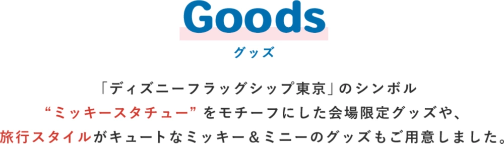 Goods グッズ 「ディズニーフラッグシップ東京」のシンボル“ミッキースタチュー”をモチーフにした会場限定グッズや、旅行スタイルがキュートなミッキー＆ミニーのグッズもご用意しました。