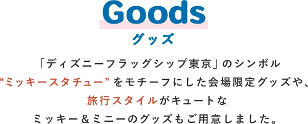 Goods グッズ 「ディズニーフラッグシップ東京」のシンボル“ミッキースタチュー”をモチーフにした会場限定グッズや、旅行スタイルがキュートなミッキー＆ミニーのグッズもご用意しました。