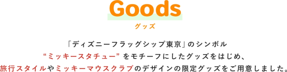 Goods グッズ 「ディズニーフラッグシップ東京」のシンボル“ミッキースタチュー”をモチーフにした会場限定グッズや、旅行スタイルやミッキーマウスクラブのデザインの限定グッズをご用意しました。
