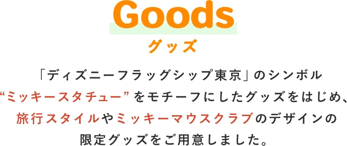 Goods グッズ 「ディズニーフラッグシップ東京」のシンボル“ミッキースタチュー”をモチーフにした会場限定グッズや、旅行スタイルやミッキーマウスクラブのデザインの限定グッズをご用意しました。