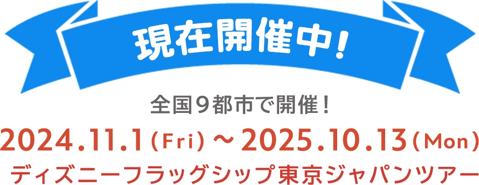 現在開催中！ 全国9都市で開催！ 2024.11.1(Fri)～2025.10.13(Mon) ディズニーフラッグシップ東京ジャパンツアー