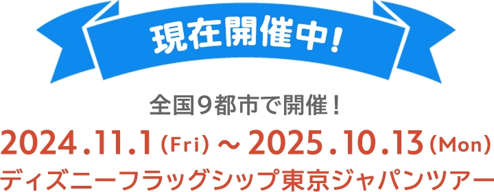 現在開催中！ 全国9都市で開催！ 2024.11.1(Fri)～2025.10.13(Mon) ディズニーフラッグシップ東京ジャパンツアー
