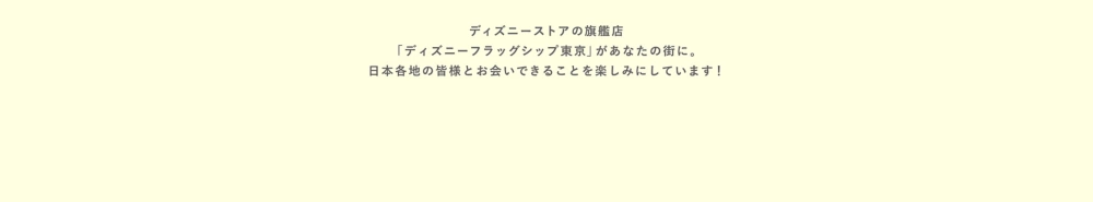 ディズニーストアの旗艦店「ディズニーフラッグシップ東京」があなたの街に。皆様とお会いできることを楽しみにしています！