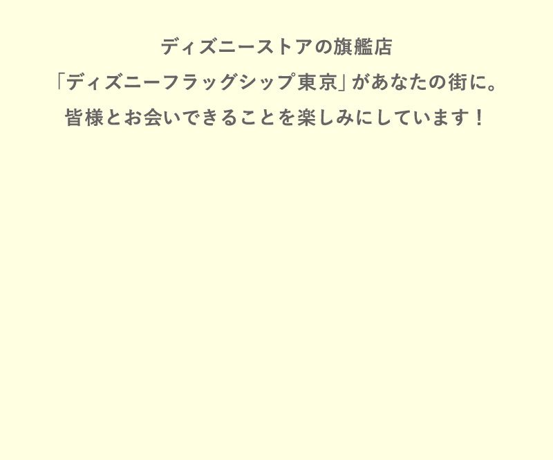 ディズニーストアの旗艦店「ディズニーフラッグシップ東京」があなたの街に。皆様とお会いできることを楽しみにしています！