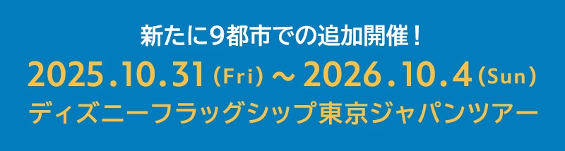 新たに9都市で追加開催！2025.10.31(Fri)～2026.10.4(Sun)ディズニーフラッグシップ東京ジャパンツアー