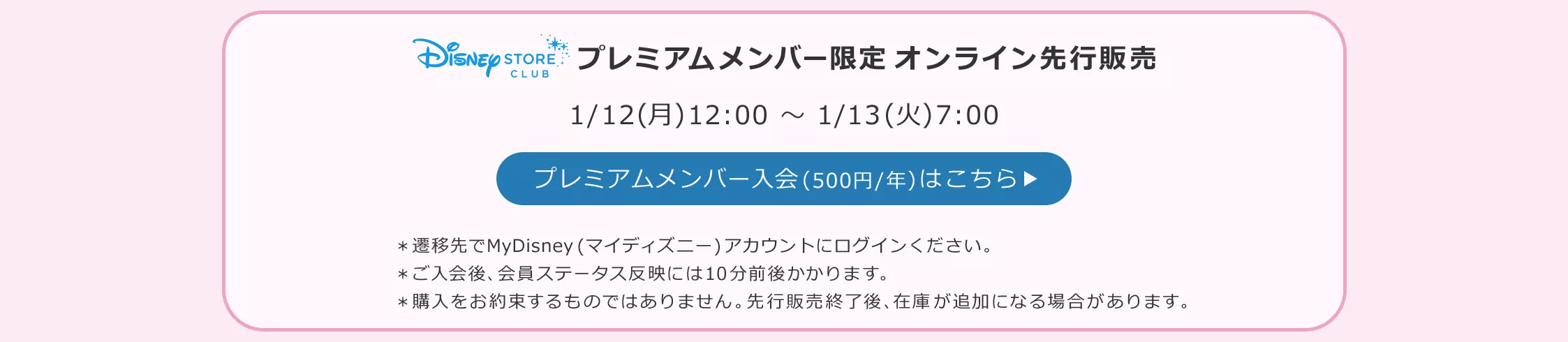 Disney STORE CLUB プレミアムメンバー限定オンライン先行販売 1/12(月)12:00 ～ 1/13(火)7:00 プレミアムメンバー入会(500円/年)はこちら ＊遷移先でMyDisney (マイディズニー) アカウントにログインください。 ＊ご入会後、会員ステータス反映には10分前後かかります。 ＊購入をお約束するものではありません。先行販売終了後、在庫が追加になる場合があります。