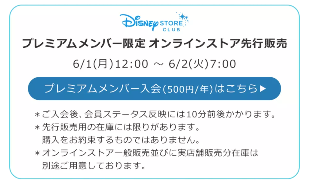 Disney STORE CLUB プレミアムメンバー限定オンラインストア先行販売 6/1(月)12:00 ～ 6/2(火)7:00 プレミアムメンバー入会(500円/年)はこちら ＊ご入会後、会員ステータス反映には10分前後かかります。 ＊先行販売用の在庫には限りがあります。購入をお約束するものではありません。 ＊オンラインストア一般販売並びに実店舗販売分在庫は別途ご用意しております。