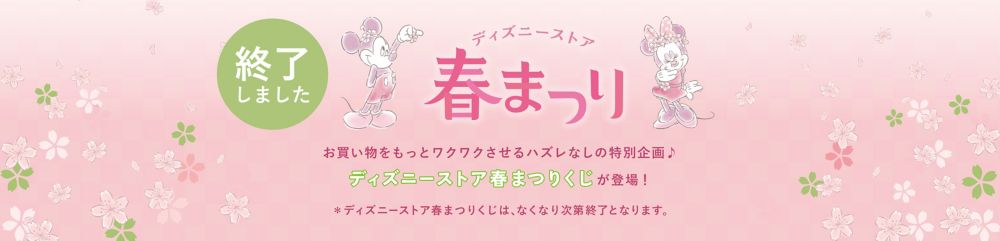 「ディズニーストア春まつり」この春のお買い物をもっとワクワクさせるハズレなしの特別企画♪春まつり限定企画の が登場！その他、店舗限定のとっておきイベントも！＊ディズニーストア春まつりくじは、なくなり次第終了となります。