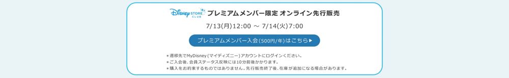 Disney STORE CLUB プレミアムメンバー限定オンラインストア先行販売 7/13(月)12:00 ～ 7/14(火)7:00 プレミアムメンバー入会(500円/年)はこちら ＊ご入会後、会員ステータス反映には10分前後かかります。 ＊先行販売用の在庫には限りがあります。購入をお約束するものではありません。 ＊オンラインストア一般販売並びに実店舗販売分在庫は別途ご用意しております。
