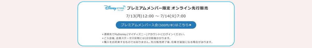 Disney STORE CLUB プレミアムメンバー限定オンラインストア先行販売 7/13(月)12:00 ～ 7/14(火)7:00 プレミアムメンバー入会(500円/年)はこちら ＊ご入会後、会員ステータス反映には10分前後かかります。 ＊先行販売用の在庫には限りがあります。購入をお約束するものではありません。 ＊オンラインストア一般販売並びに実店舗販売分在庫は別途ご用意しております。