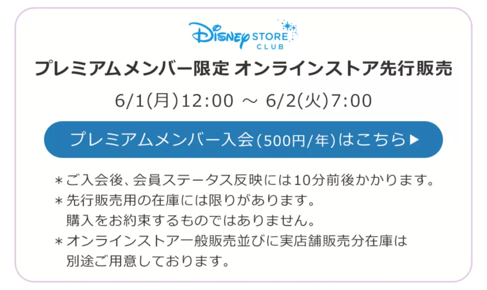 Disney STORE CLUB プレミアムメンバー限定オンラインストア先行販売 6/1(月)12:00 ～ 6/2(火)7:00 プレミアムメンバー入会(500円/年)はこちら ＊ご入会後、会員ステータス反映には10分前後かかります。 ＊先行販売用の在庫には限りがあります。購入をお約束するものではありません。 ＊オンラインストア一般販売並びに実店舗販売分在庫は別途ご用意しております。