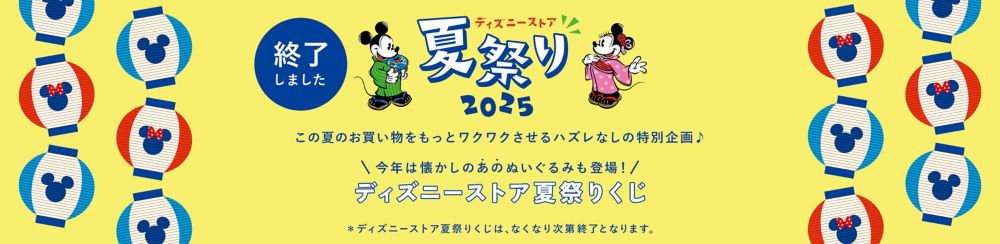 終了しました ディズニーストア 夏祭り 2025 この夏のお買い物をもっとワクワクさせるハズレなしの特別企画♪ 今年は懐かしのあのぬいぐるみも登場！ディズニーストア夏祭りくじ ＊ディズニーストア夏祭りくじは、なくなり次第終了となります。