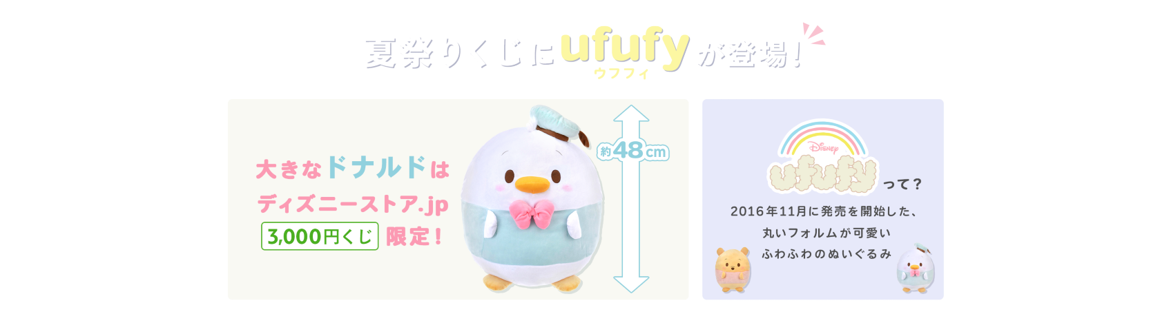 夏祭りくじにufufy(ウフフィ)が登場！ 約48cm 大きなドナルドは ディズニーストア.jp3,000円くじ限定！ Disney ufufyって？2016年11月に発売を開始した、丸いフォルムが可愛いふわふわのぬいぐるみ
