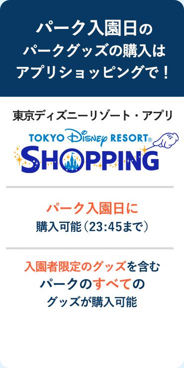 パーク入園日のパークグッズの購入はアプリショッピングで！ 東京ディズニーリゾート・アプリ パーク入園日に購入可能（23:45まで） パークのすべてのグッズが購入可能