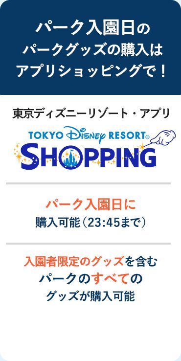 パーク入園日のパークグッズの購入はアプリショッピングで！ 東京ディズニーリゾート・アプリ パーク入園日に購入可能（23:45まで） パークのすべてのグッズが購入可能