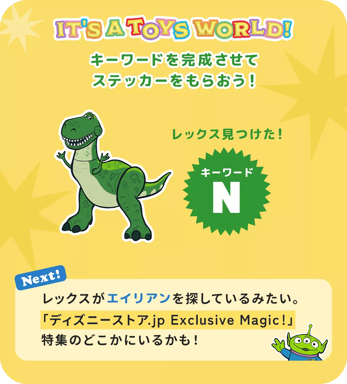 IT'S A TOYS WORLD！ キーワードを完成させてステッカーをもらおう！ レックス見つけた！ キーワード N Next! レックスがエイリアンを探しているみたい。​「ディズニーストア.jp Exclusive Magic!」特集のどこかにいるかも！