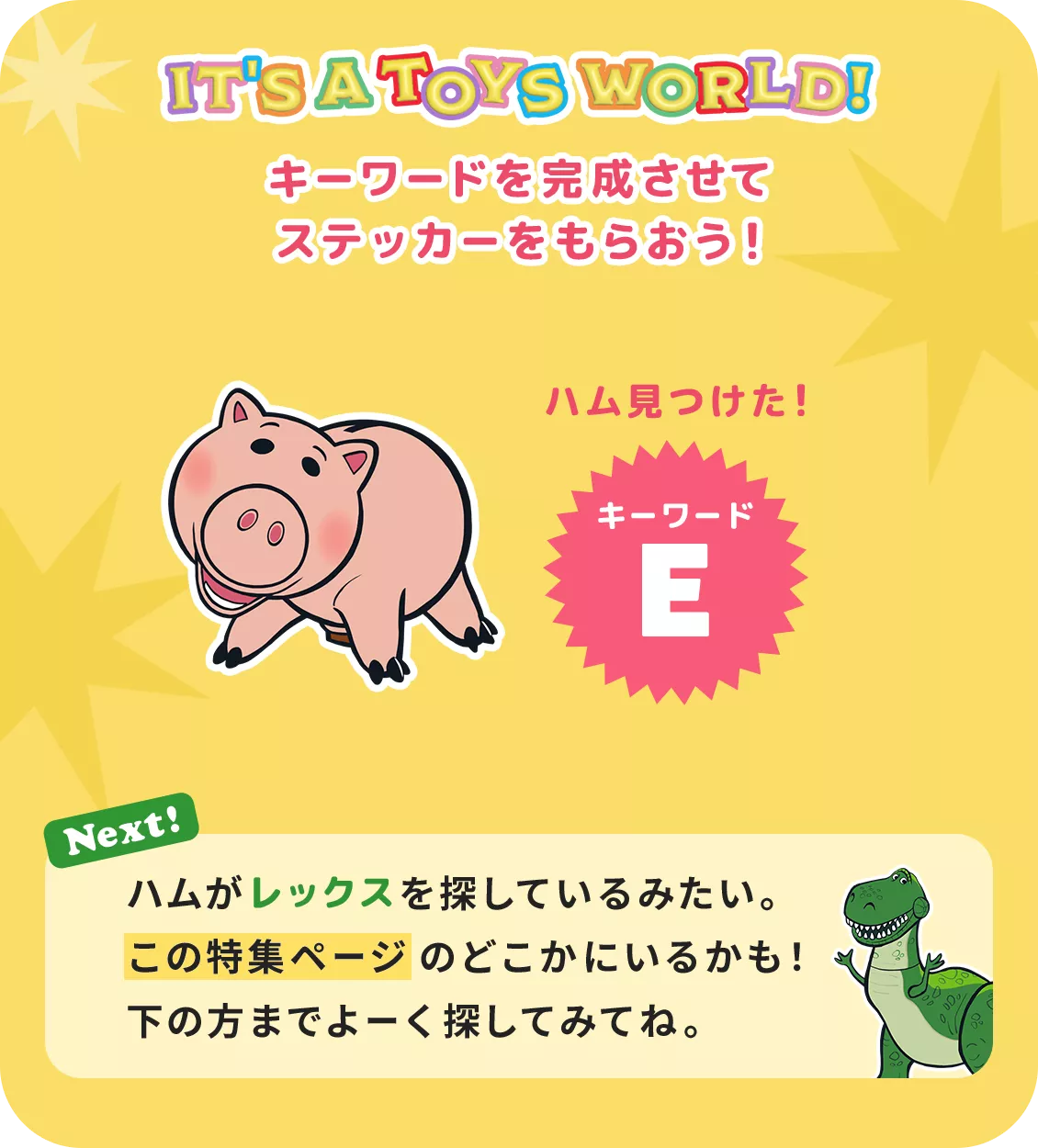 IT'S A TOYS WORLD！ キーワードを完成させてステッカーをもらおう！ ハム見つけた！ キーワード E Next! ハムがレックスを探しているみたい。​この特集ページのどこかにいるかも！下の方までよーく探してみてね。