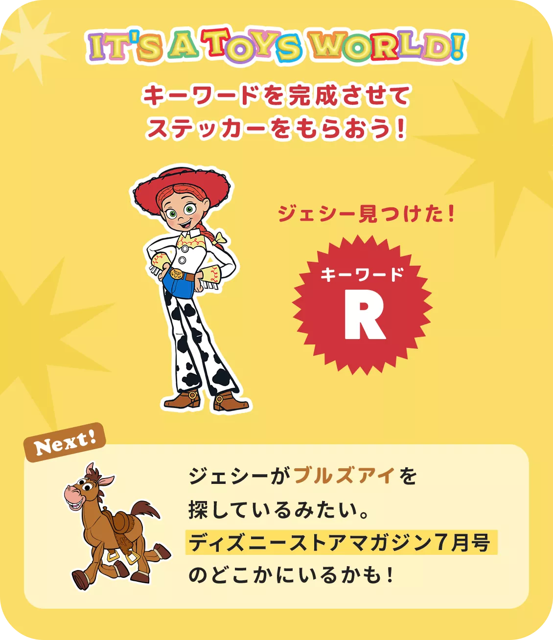 IT'S A TOYS WORLD！ キーワードを完成させてステッカーをもらおう！ ジェシー見つけた！ キーワード R Next! ジェシーがブルズアイを探しているみたい。​ディズニーストアマガジン７月号のどこかにいるかも！