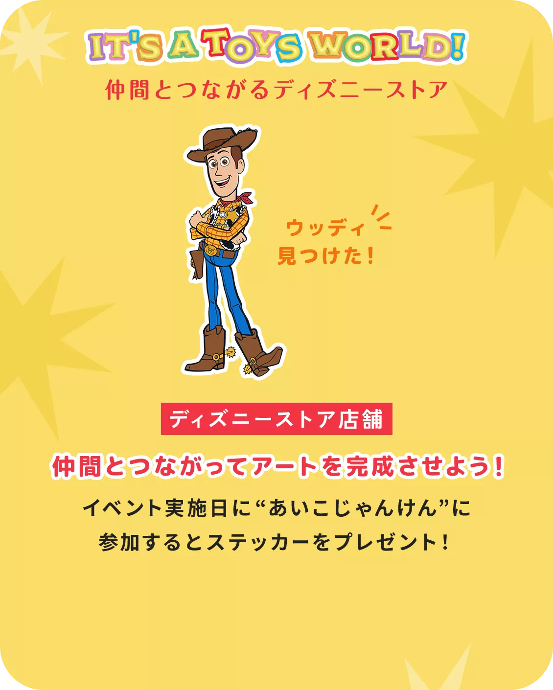 IT'S A TOYS WORLD！ キーワードを完成させてステッカーをもらおう！ ウッディ見つけた！ ディズニーストア店舗 仲間とつながってアートを完成させよう！ イベント実施日に“あいこじゃんけん”に 参加するとステッカーをプレゼント！