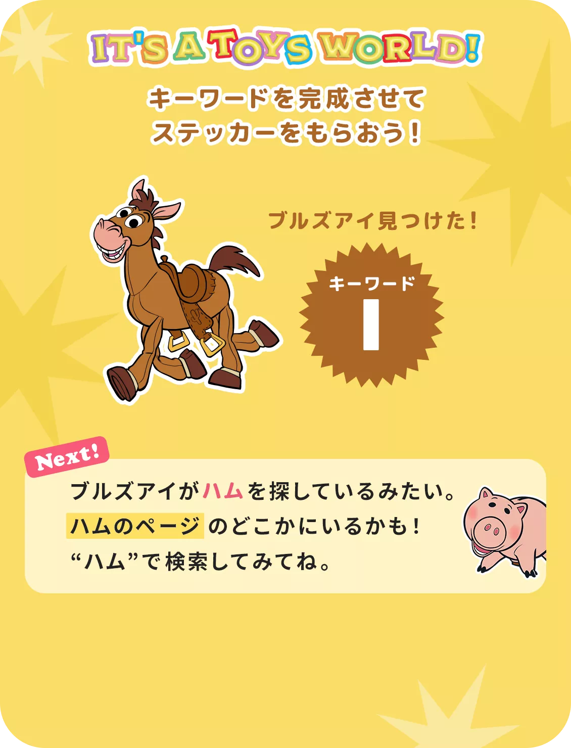 IT'S A TOYS WORLD！ キーワードを完成させて ステッカーをもらおう！ ブルズアイ見つけた！ キーワード I Next! ブルズアイがハムを探しているみたい。​ハムのページのどこかにいるかも！​“ハム”で検索してみてね。