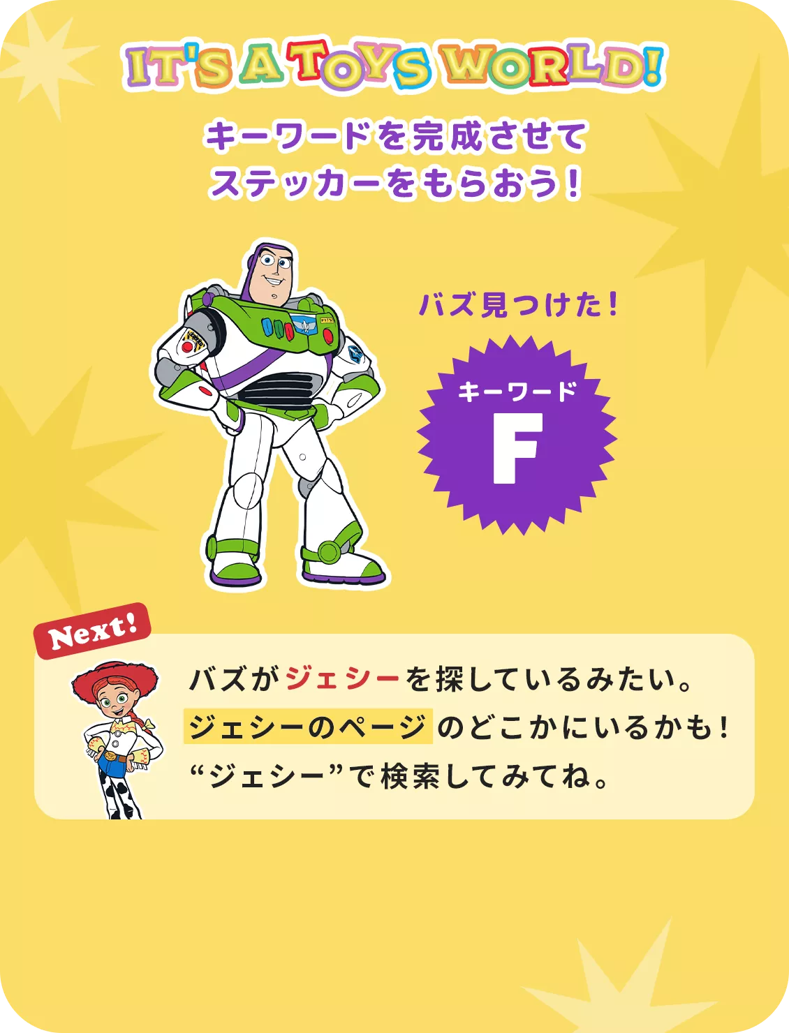 IT'S A TOYS WORLD！ キーワードを完成させて ステッカーをもらおう！ バズ見つけた！ キーワード F Next! バズがジェシーを探しているみたい。​ジェシーのページのどこかにいるかも！​“ジェシー”で検索してみてね。
