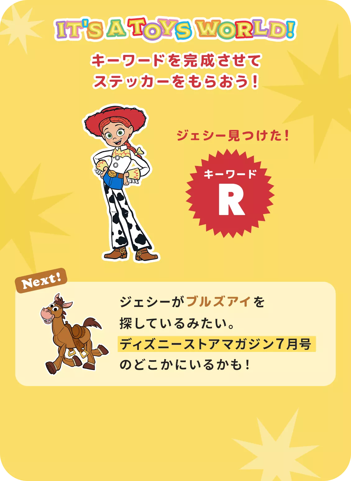 IT'S A TOYS WORLD！ キーワードを完成させて ステッカーをもらおう！ ジェシー見つけた！ キーワード R Next! ジェシーがブルズアイを探しているみたい。​ディズニーストアマガジン７月号のどこかにいるかも！