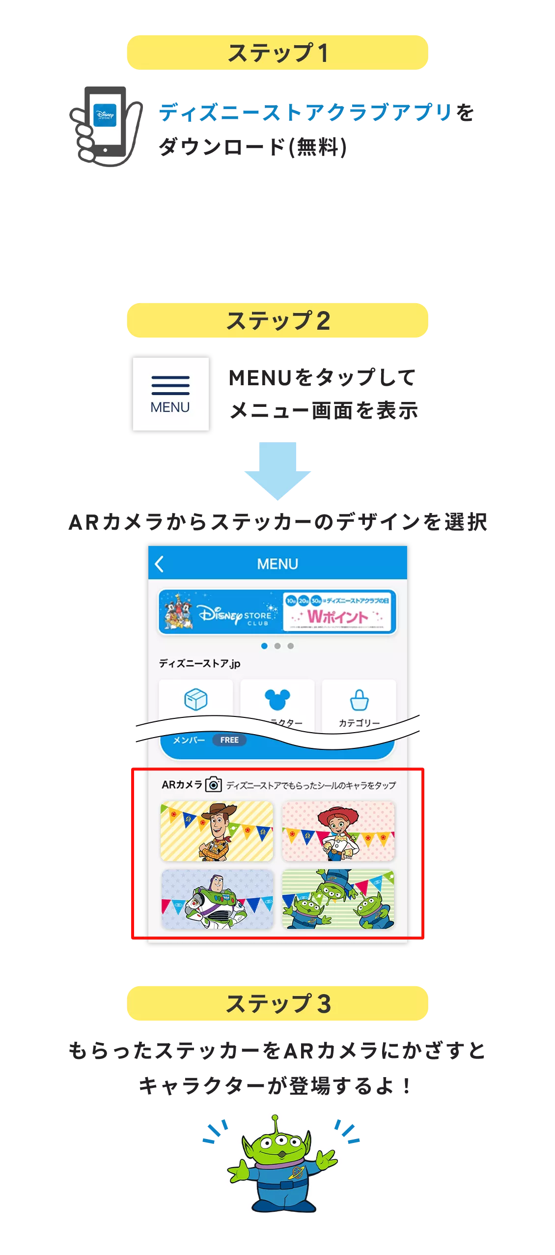 ステップ1 ディズニーストアクラブアプリをダウンロード(無料) ステップ２ MENUをタップして メニュー画面を表示 ARカメラからステッカーのデザインを選択 ステップ3 もらったステッカーをARカメラにかざすとキャラクターが登場するよ！