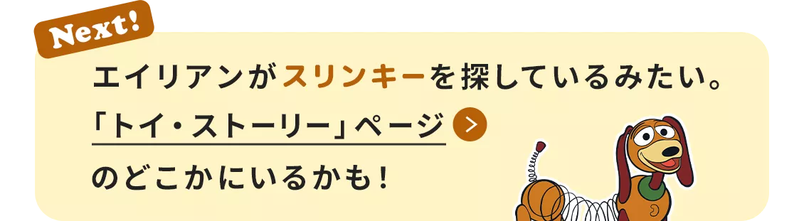 Next! エイリアンがスリンキーを探しているみたい。​「トイ・ストーリー」ページのどこかにいるかも！