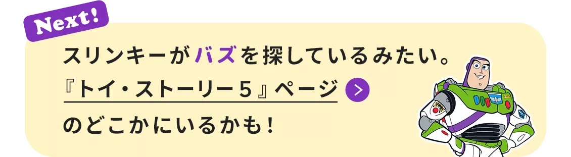 Next! スリンキーがバズを探しているみたい。『トイ・ストーリー５』ページのどこかにいるかも！