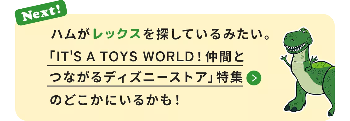 Next! ハムがレックスを探しているみたい。​「IT'S A TOYS WORLD！仲間とつながるディズニーストア」特集のどこかにいるかも！