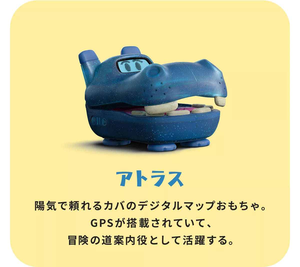 陽気で頼れるカバのデジタルマップおもちゃ。GPSが搭載されていて、冒険の道案内役として活躍する。