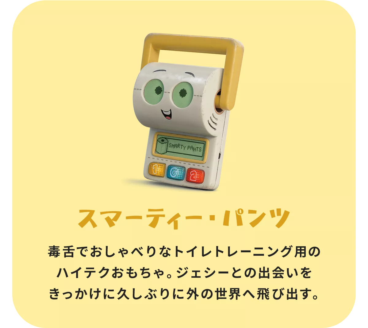 スマーティー・パンツ 毒舌でおしゃべりなトイレトレーニング用のハイテクおもちゃ。ジェシーとの出会いをきっかけに久しぶりに外の世界へ飛び出す。