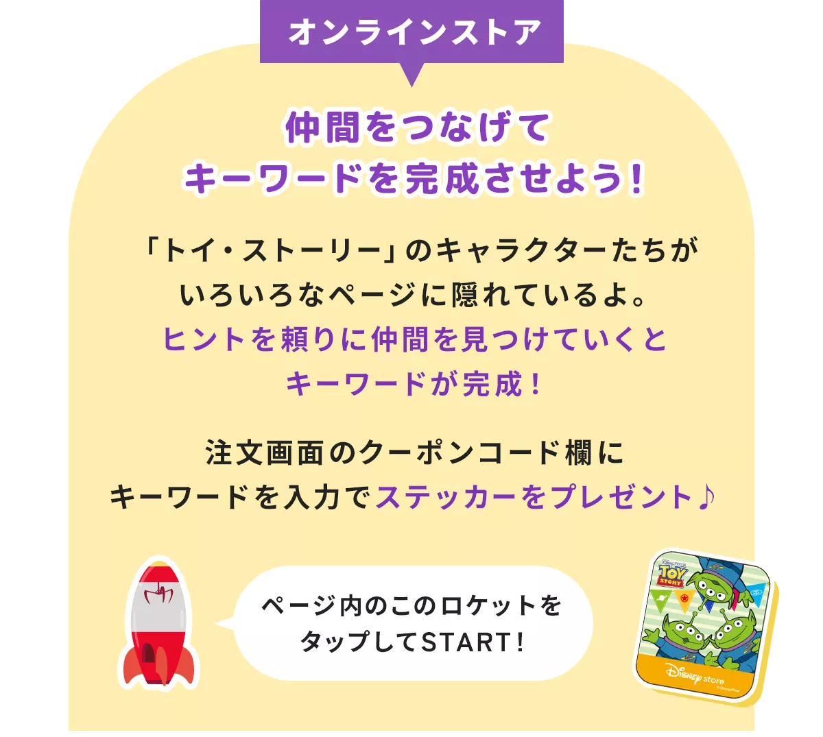 オンラインストア 仲間をつなげてキーワードを完成させよう！ 「トイ・ストーリー」のキャラクターたちがいろいろなページに隠れているよ。 ヒントを頼りに仲間を見つけていくとキーワードが完成！ 注文画面のクーポンコード欄にキーワードを入力でステッカーをプレゼント♪ ページ内のこのボタンをタップしてSTART!
