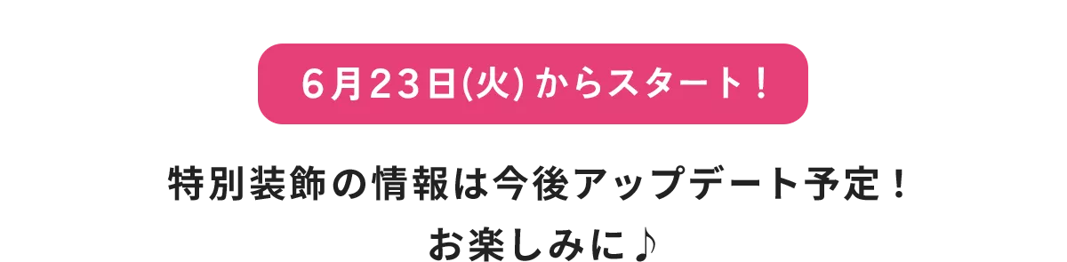 6月23日(火)からスタート！ 特別装飾の情報は今後アップデート予定！ お楽しみに♪