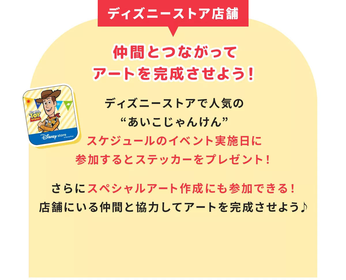 ディズニーストア店舗 仲間とつながってアートを完成させよう！ ディズニーストアで人気の“あいこじゃんけん” スケジュールのイベント実施日に参加するとステッカーをプレゼント！ さらにスペシャルアート作成にも参加できる！ 店舗にいる仲間と協力してアートを完成させよう♪