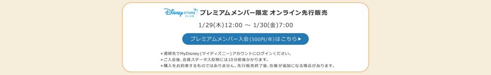 Disney STORE CLUB プレミアムメンバー限定オンライン先行販売 1/29(木)12:00 ～ 1/30(金)7:00 プレミアムメンバー入会(500円/年)はこちら ＊遷移先でMyDisney (マイディズニー) アカウントにログインください。 ＊ご入会後、会員ステータス反映には10分前後かかります。 ＊購入をお約束