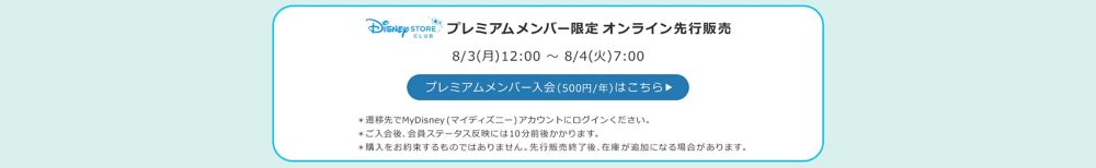 Disney STORE CLUB プレミアムメンバー限定オンラインストア先行販売 8/3(月)12:00 ～ 8/4(火)7:00 プレミアムメンバー入会(500円/年)はこちら ＊ご入会後、会員ステータス反映には10分前後かかります。 ＊先行販売用の在庫には限りがあります。購入をお約束するものではありません。 ＊オンラインストア一般販売並びに実店舗販売分在庫は別途ご用意しております。