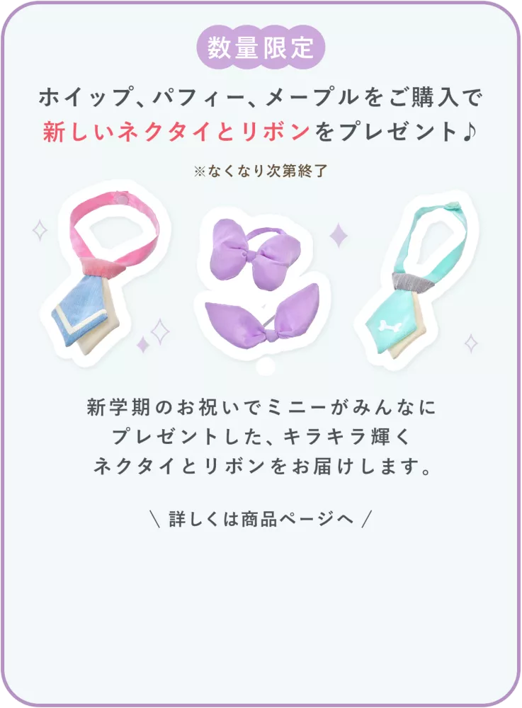 数量限定 ホイップ、パフィー、メープルをご購入で新しいネクタイとリボンをプレゼント♪ ※なくなり次第終了 新学期のお祝いでミニーがみんなにプレゼントした、キラキラ輝くネクタイとリボンをお届けします。 詳しくは商品ページへ